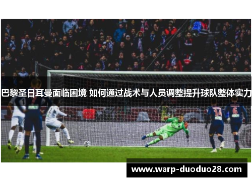 巴黎圣日耳曼面临困境 如何通过战术与人员调整提升球队整体实力