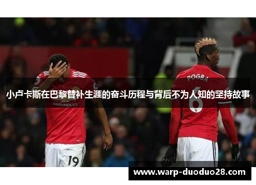 小卢卡斯在巴黎替补生涯的奋斗历程与背后不为人知的坚持故事