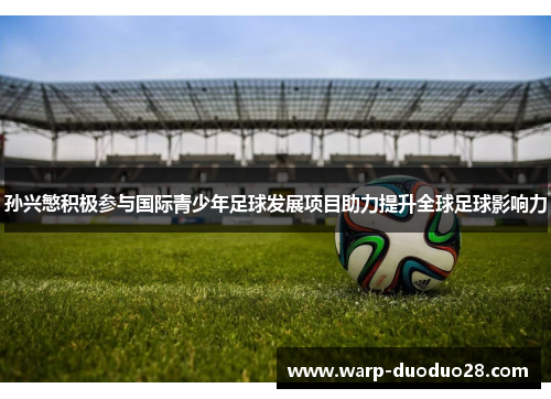 孙兴慜积极参与国际青少年足球发展项目助力提升全球足球影响力 孙兴慜积极参与国际青少年足球发展项目助力提升全球足球影响力