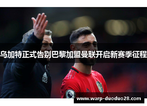 乌加特正式告别巴黎加盟曼联开启新赛季征程 乌加特正式告别巴黎加盟曼联开启新赛季征程