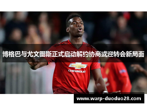 博格巴与尤文图斯正式启动解约协商或迎转会新局面