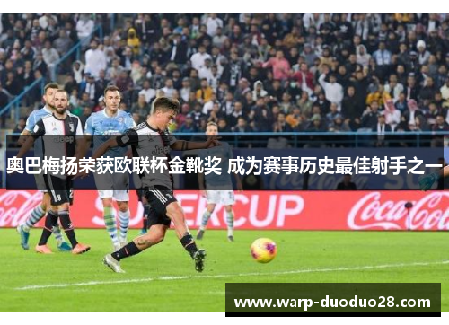 奥巴梅扬荣获欧联杯金靴奖 成为赛事历史最佳射手之一